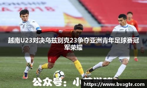 越南U23对决乌兹别克23争夺亚洲青年足球赛冠军荣耀